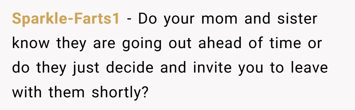 Sparkle-Farts1 − Do your mom and sister know they are going out ahead of time or do they just decide and invite you to leave with them shortly?