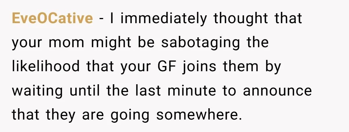 EveOCative − I immediately thought that your mom might be sabotaging the likelihood that your GF joins them by waiting until the last minute to announce that they are going...