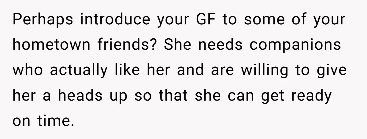 Perhaps introduce your GF to some of your hometown friends? She needs companions who actually like her and are willing to give her a heads up so that she can...