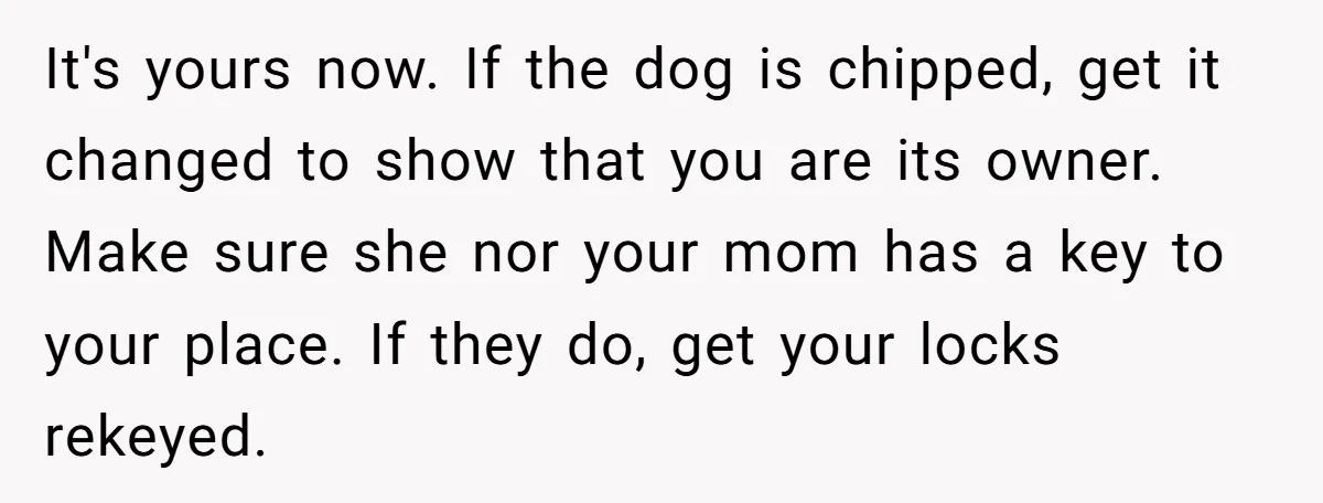 It's yours now. If the dog is chipped, get it changed to show that you are its owner. Make sure she nor your mom has a key to your place....