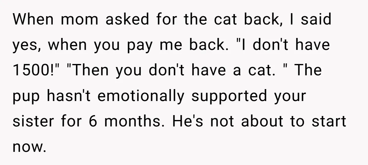 When mom asked for the cat back, I said yes, when you pay me back. "I don't have 1500!" "Then you don't have a cat. " The pup hasn't emotionally...