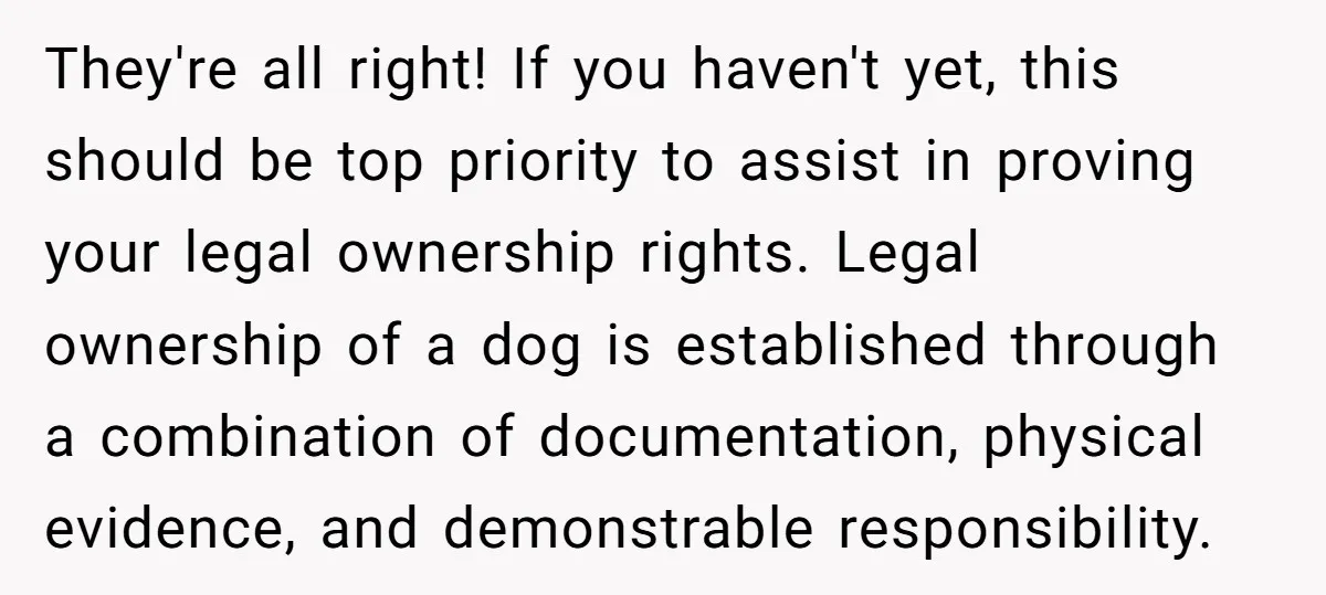 They're all right! If you haven't yet, this should be top priority to assist in proving your legal ownership rights. Legal ownership of a dog is established through a combination...