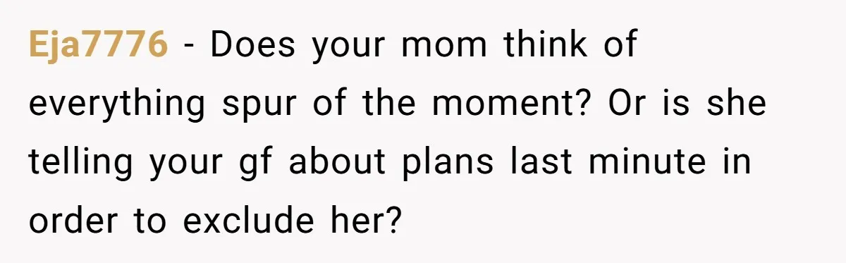 Eja7776 − Does your mom think of everything spur of the moment? Or is she telling your gf about plans last minute in order to exclude her?