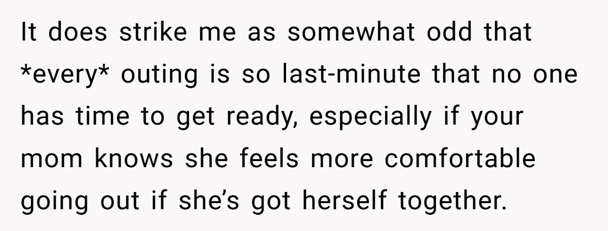 It does strike me as somewhat odd that *every* outing is so last-minute that no one has time to get ready, especially if your mom knows she feels more comfortable...