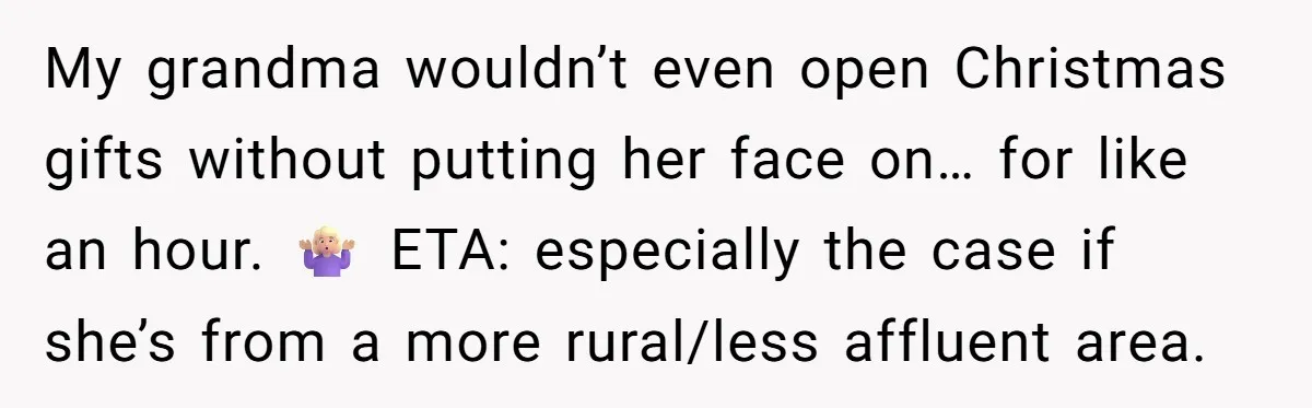 My grandma wouldn’t even open Christmas gifts without putting her face on… for like an hour. 🤷🏼‍♀️ ETA: especially the case if she’s from a more rural/less affluent area.