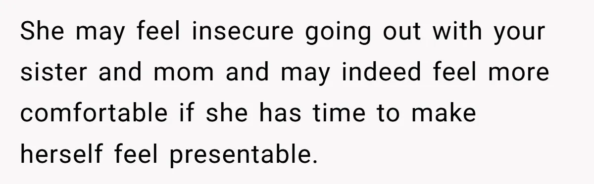 She may feel insecure going out with your sister and mom and may indeed feel more comfortable if she has time to make herself feel presentable.