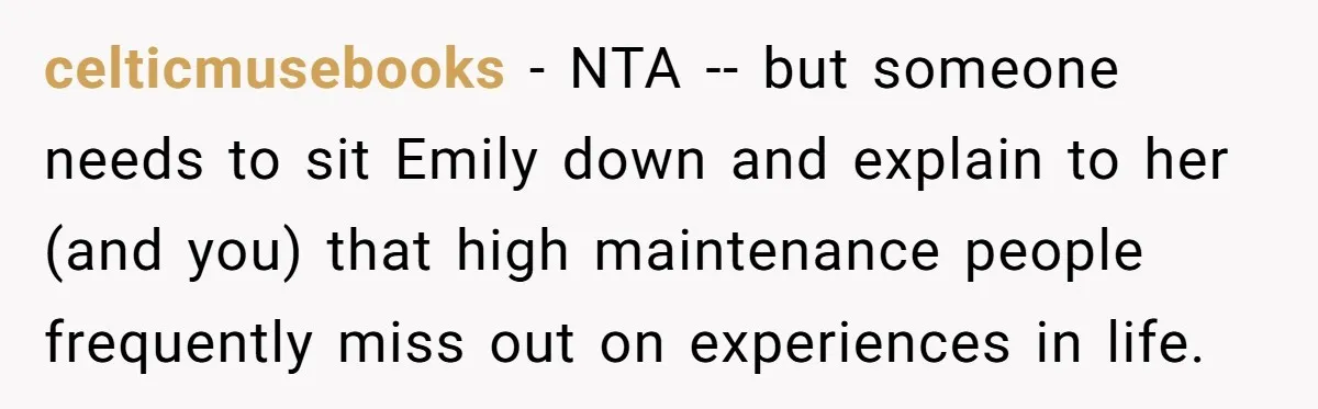 celticmusebooks − NTA -- but someone needs to sit Emily down and explain to her (and you) that high maintenance people frequently miss out on experiences in life.