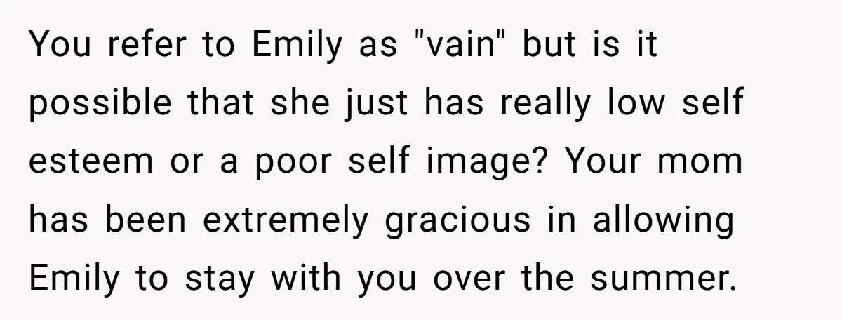You refer to Emily as "vain" but is it possible that she just has really low self esteem or a poor self image? Your mom has been extremely gracious in...
