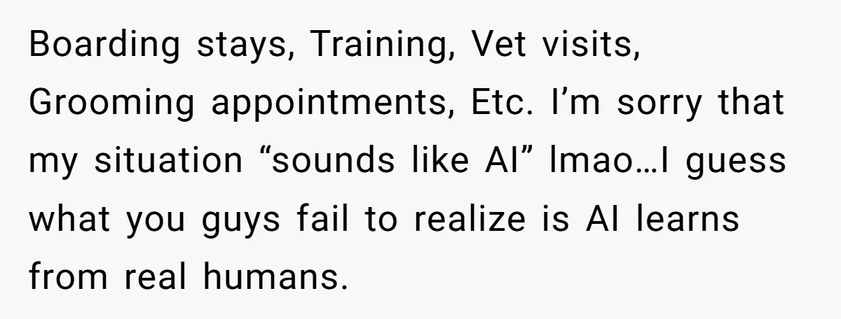 Boarding stays, Training, Vet visits, Grooming appointments, Etc. I’m sorry that my situation “sounds like AI” lmao…I guess what you guys fail to realize is AI learns from real humans.