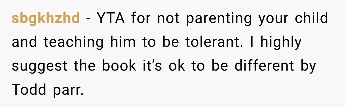 sbgkhzhd − YTA for not parenting your child and teaching him to be tolerant. I highly suggest the book it’s ok to be different by Todd parr.
