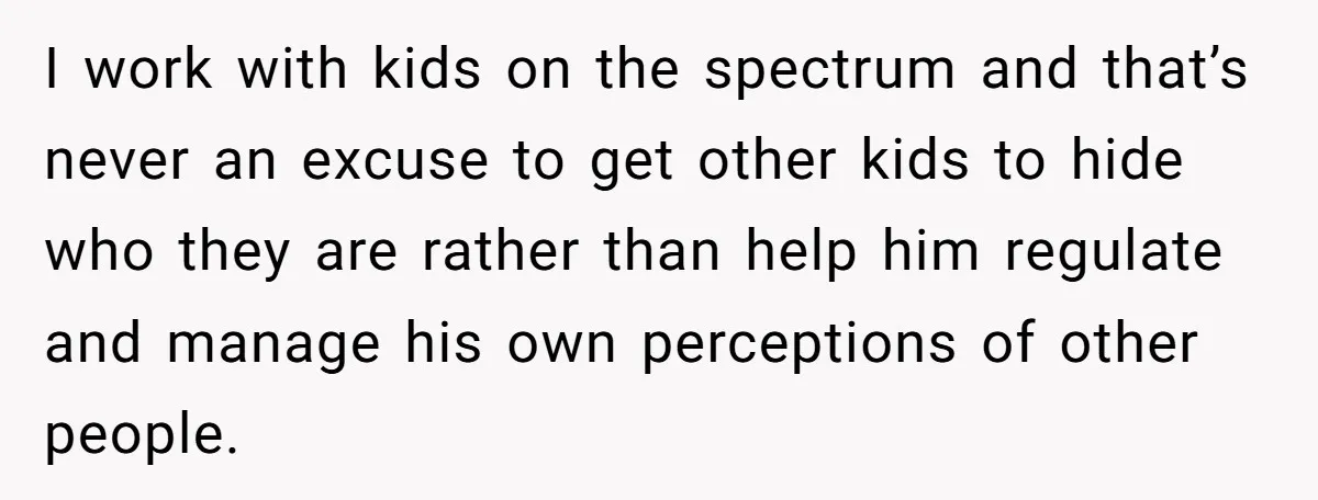 I work with kids on the spectrum and that’s never an excuse to get other kids to hide who they are rather than help him regulate and manage his own...