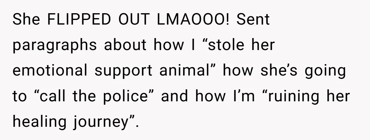 She FLIPPED OUT LMAOOO! Sent paragraphs about how I “stole her emotional support animal” how she’s going to “call the police” and how I’m “ruining her healing journey”.