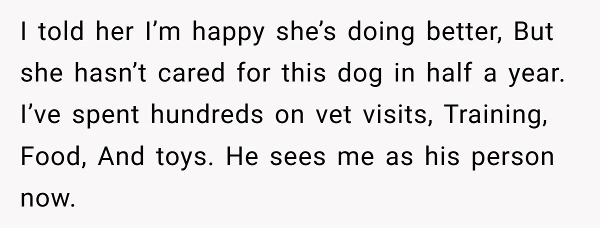 I told her I’m happy she’s doing better, But she hasn’t cared for this dog in half a year. I’ve spent hundreds on vet visits, Training, Food, And toys. He...