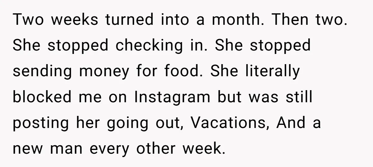 Two weeks turned into a month. Then two. She stopped checking in. She stopped sending money for food. She literally blocked me on Instagram but was still posting her going...