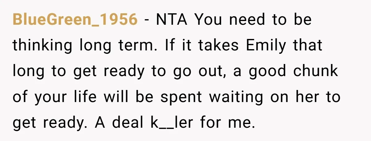 BlueGreen_1956 − NTA You need to be thinking long term. If it takes Emily that long to get ready to go out, a good chunk of your life will be...