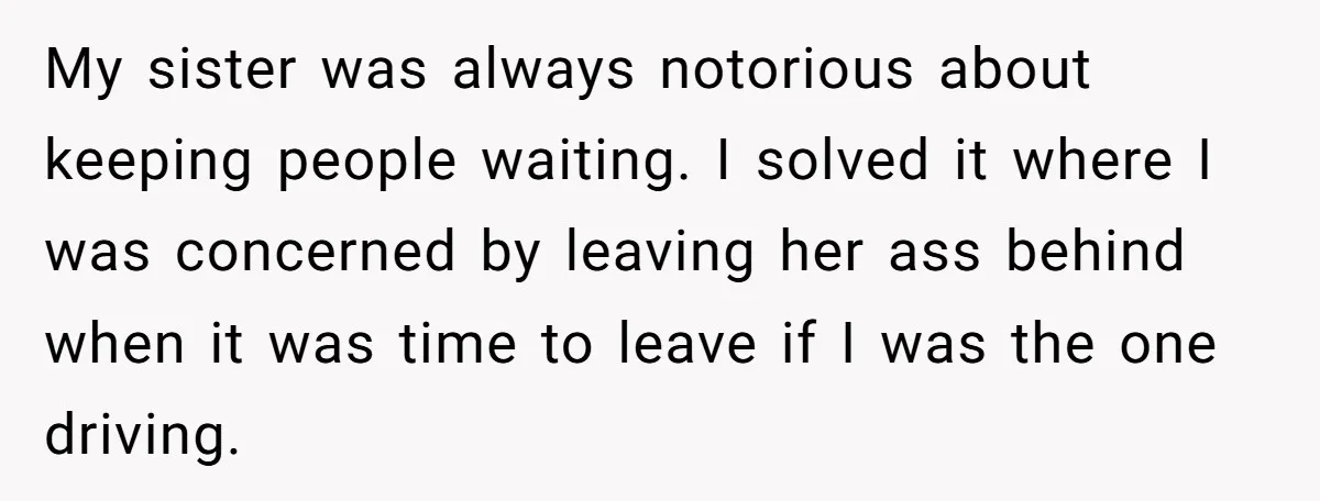 My sister was always notorious about keeping people waiting. I solved it where I was concerned by leaving her ass behind when it was time to leave if I was...
