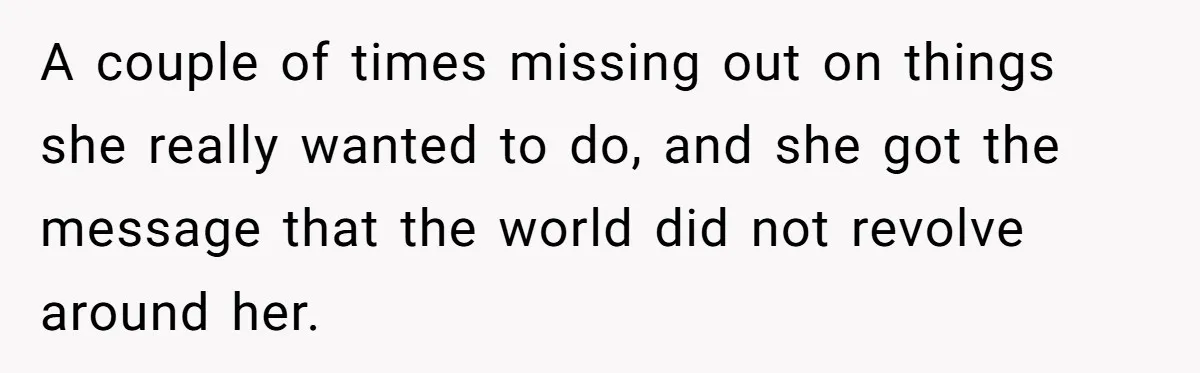 A couple of times missing out on things she really wanted to do, and she got the message that the world did not revolve around her.
