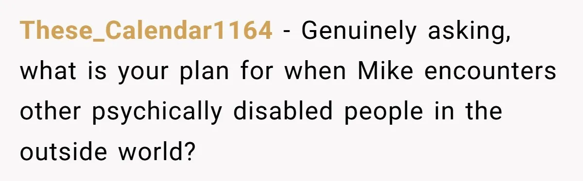 These_Calendar1164 − Genuinely asking, what is your plan for when Mike encounters other psychically disabled people in the outside world?