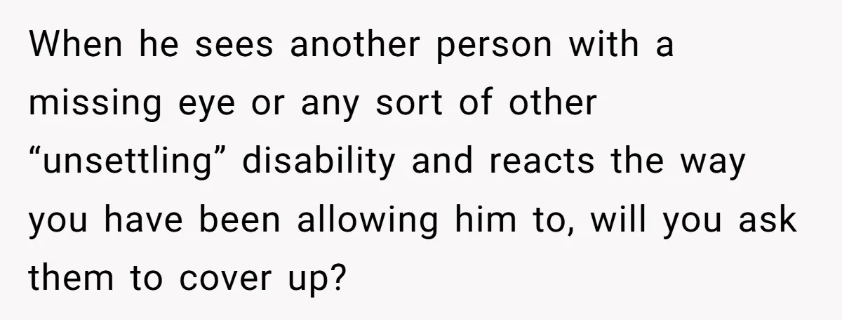 When he sees another person with a missing eye or any sort of other “unsettling” disability and reacts the way you have been allowing him to, will you ask them...