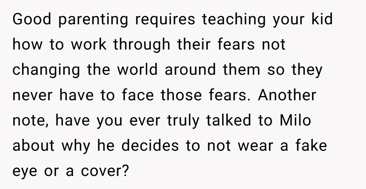 Good parenting requires teaching your kid how to work through their fears not changing the world around them so they never have to face those fears. Another note, have you...