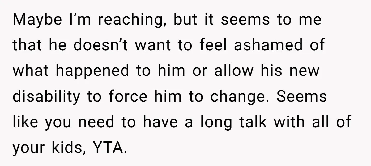 Maybe I’m reaching, but it seems to me that he doesn’t want to feel ashamed of what happened to him or allow his new disability to force him to change....