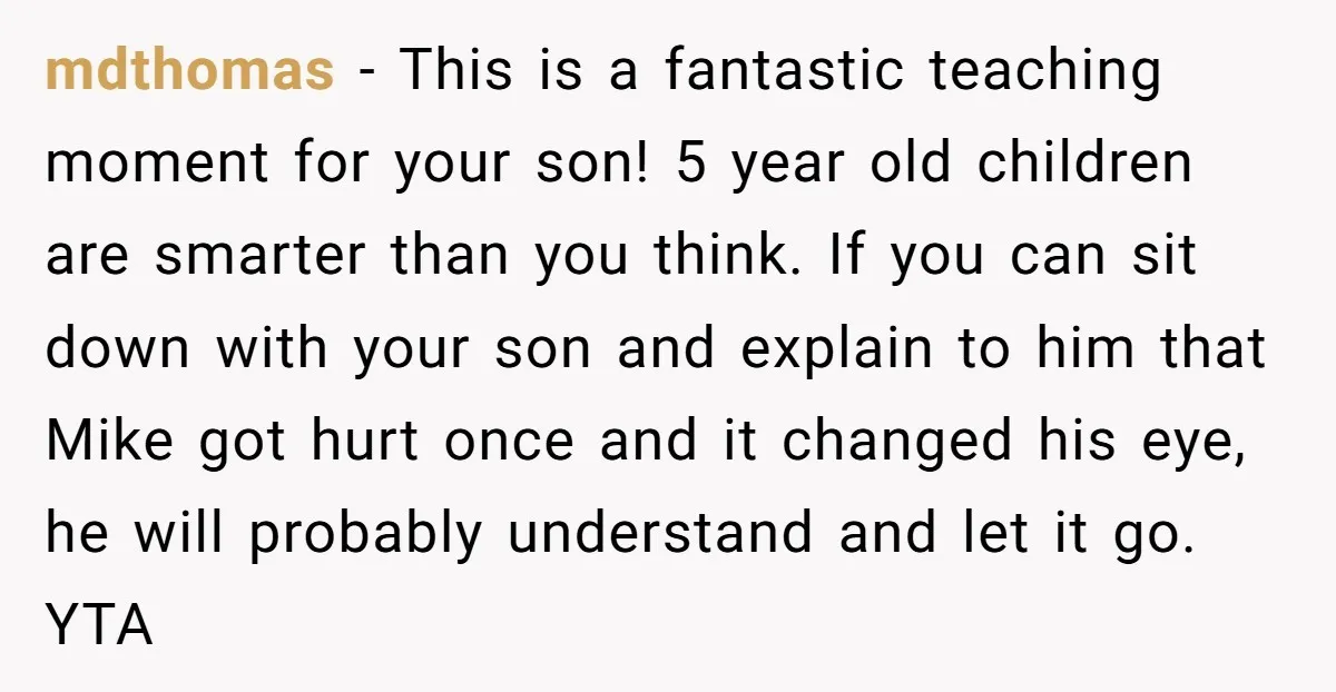 mdthomas − This is a fantastic teaching moment for your son! 5 year old children are smarter than you think. If you can sit down with your son and explain...