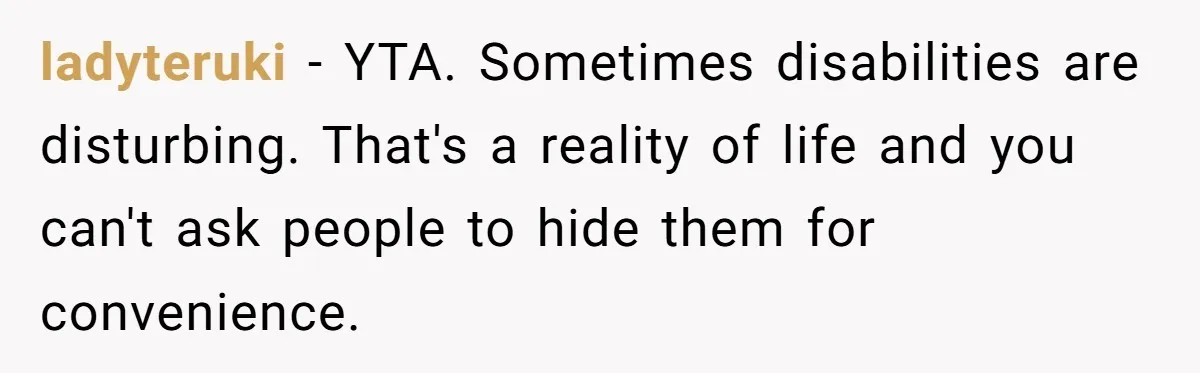 ladyteruki − YTA. Sometimes disabilities are disturbing. That's a reality of life and you can't ask people to hide them for convenience.