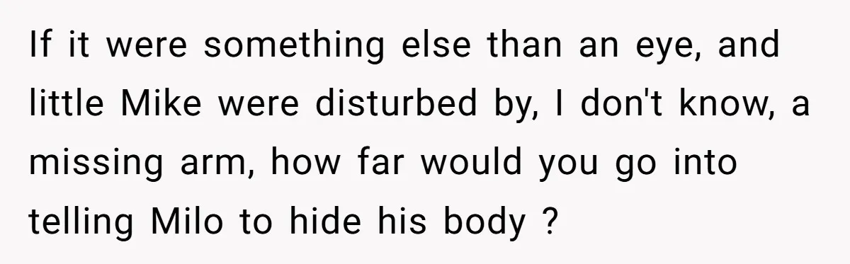 If it were something else than an eye, and little Mike were disturbed by, I don't know, a missing arm, how far would you go into telling Milo to hide...