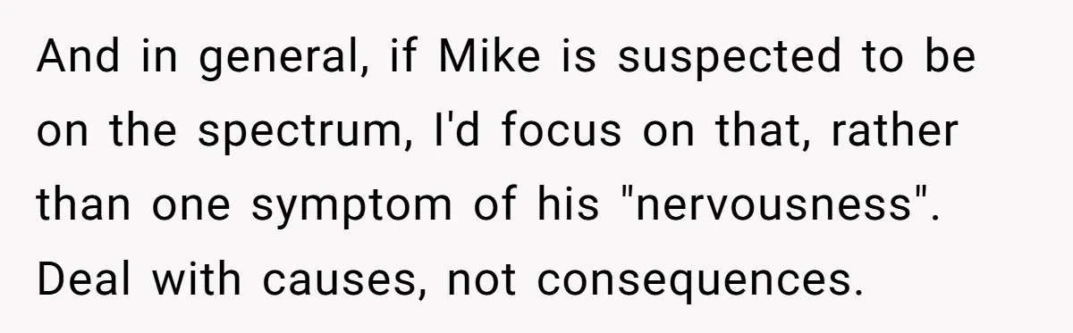 And in general, if Mike is suspected to be on the spectrum, I'd focus on that, rather than one symptom of his "nervousness". Deal with causes, not consequences.