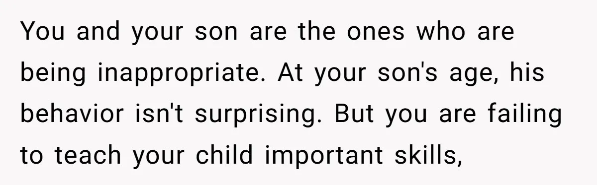 You and your son are the ones who are being inappropriate. At your son's age, his behavior isn't surprising. But you are failing to teach your child important skills,