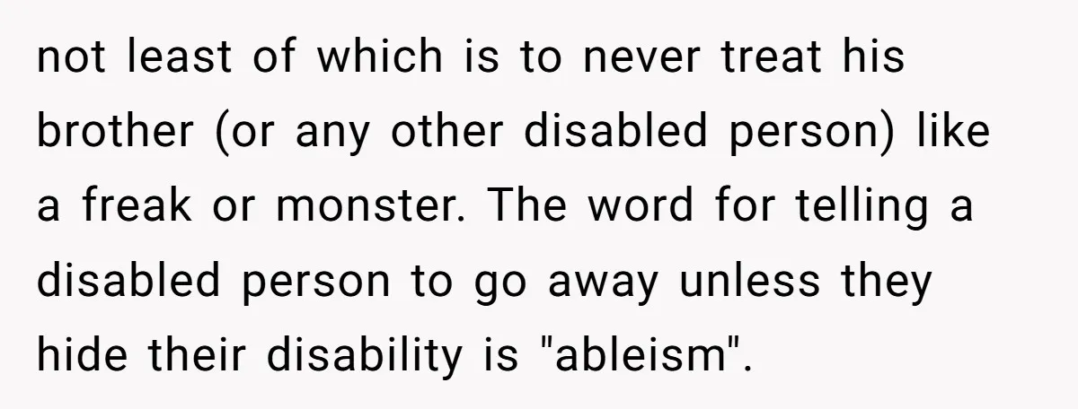 not least of which is to never treat his brother (or any other disabled person) like a freak or monster. The word for telling a disabled person to go away...