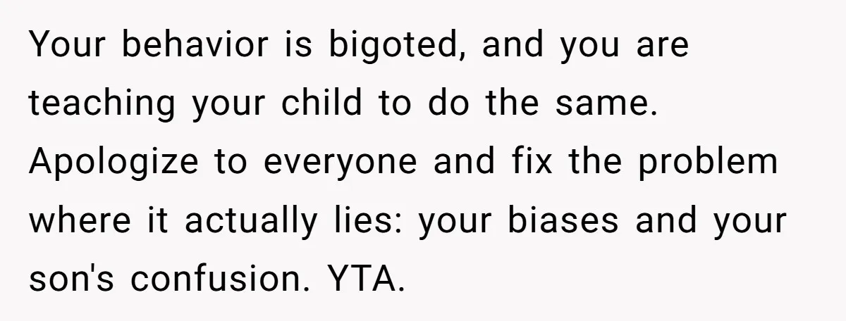 Your behavior is bigoted, and you are teaching your child to do the same. Apologize to everyone and fix the problem where it actually lies: your biases and your son's...