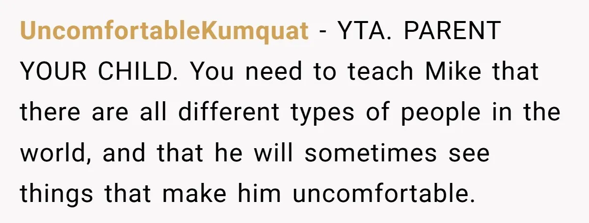 UncomfortableKumquat − YTA. PARENT YOUR CHILD. You need to teach Mike that there are all different types of people in the world, and that he will sometimes see things that...