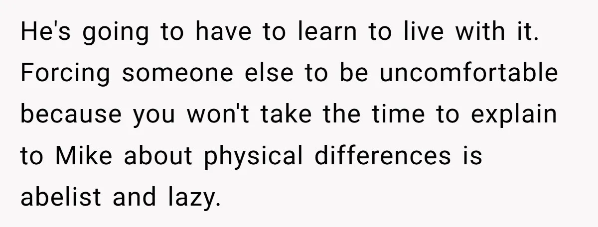 He's going to have to learn to live with it. Forcing someone else to be uncomfortable because you won't take the time to explain to Mike about physical differences is...