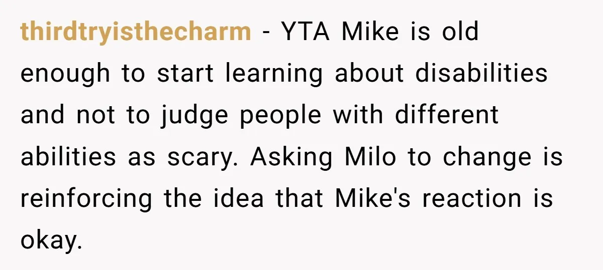 thirdtryisthecharm − YTA Mike is old enough to start learning about disabilities and not to judge people with different abilities as scary. Asking Milo to change is reinforcing the idea...