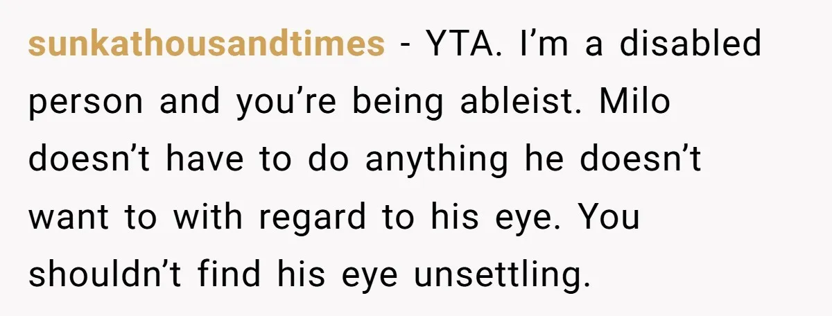 sunkathousandtimes − YTA. I’m a disabled person and you’re being ableist. Milo doesn’t have to do anything he doesn’t want to with regard to his eye. You shouldn’t find his...