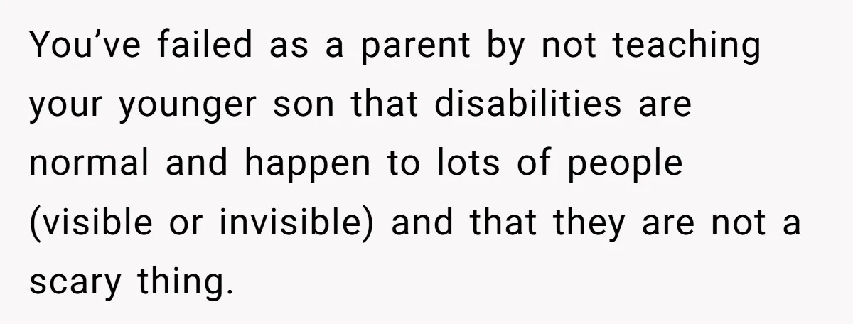 You’ve failed as a parent by not teaching your younger son that disabilities are normal and happen to lots of people (visible or invisible) and that they are not a...