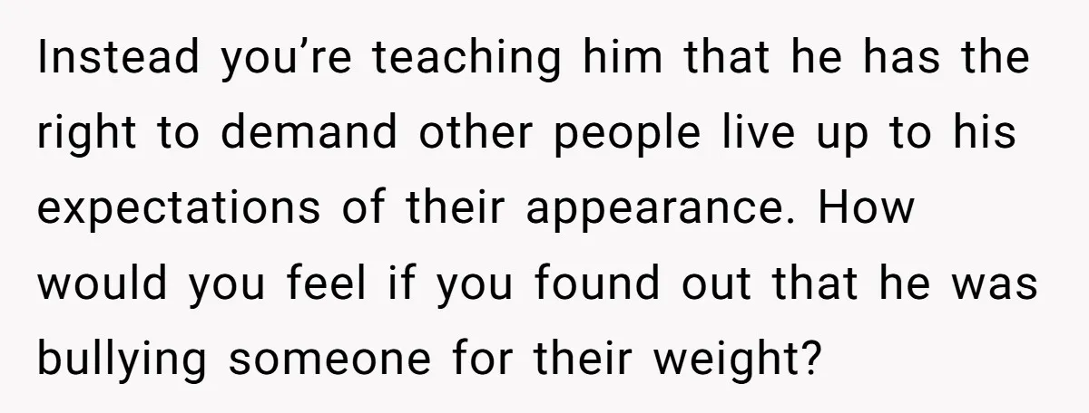 Instead you’re teaching him that he has the right to demand other people live up to his expectations of their appearance. How would you feel if you found out that...