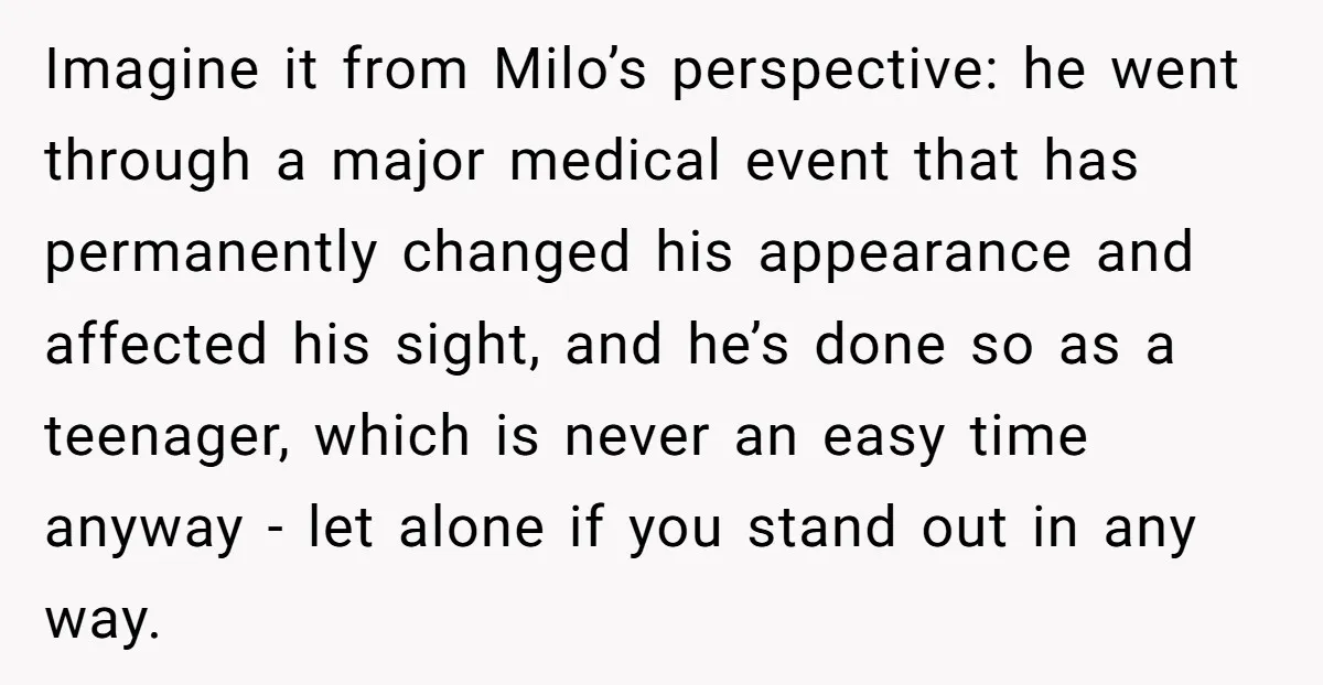Imagine it from Milo’s perspective: he went through a major medical event that has permanently changed his appearance and affected his sight, and he’s done so as a teenager, which...