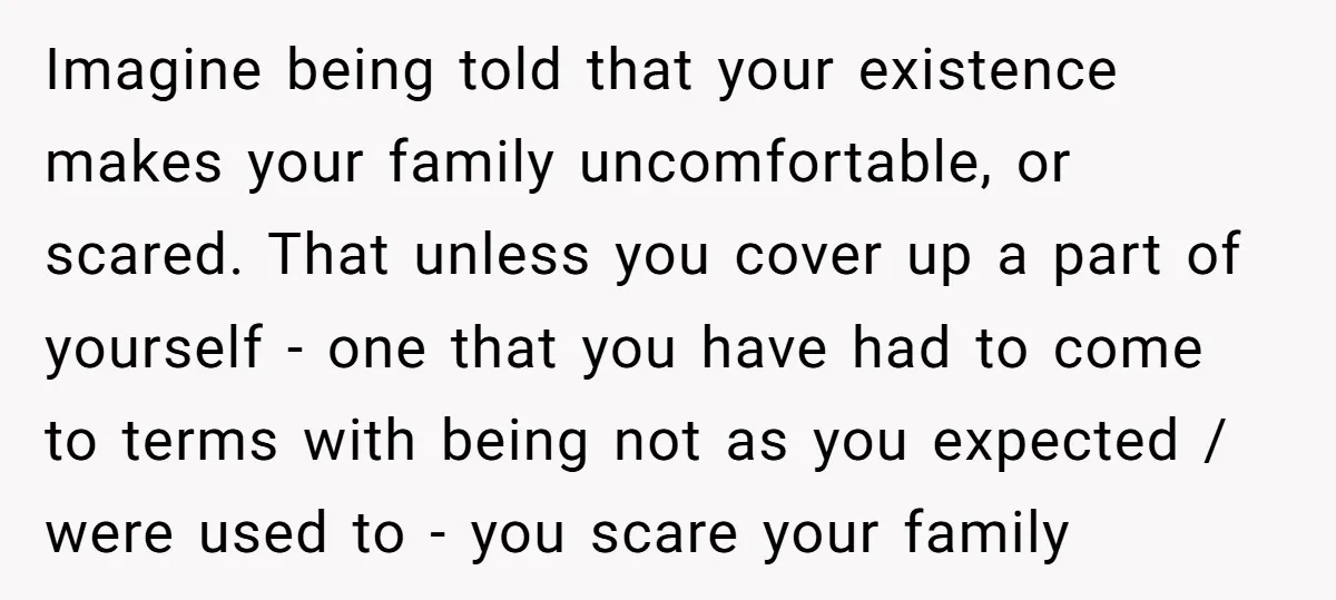 Imagine being told that your existence makes your family uncomfortable, or scared. That unless you cover up a part of yourself - one that you have had to come to...