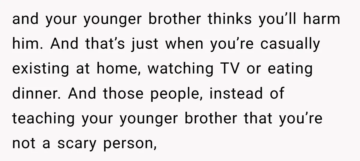 and your younger brother thinks you’ll harm him. And that’s just when you’re casually existing at home, watching TV or eating dinner. And those people, instead of teaching your younger...