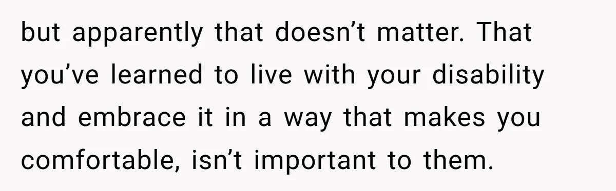 but apparently that doesn’t matter. That you’ve learned to live with your disability and embrace it in a way that makes you comfortable, isn’t important to them.