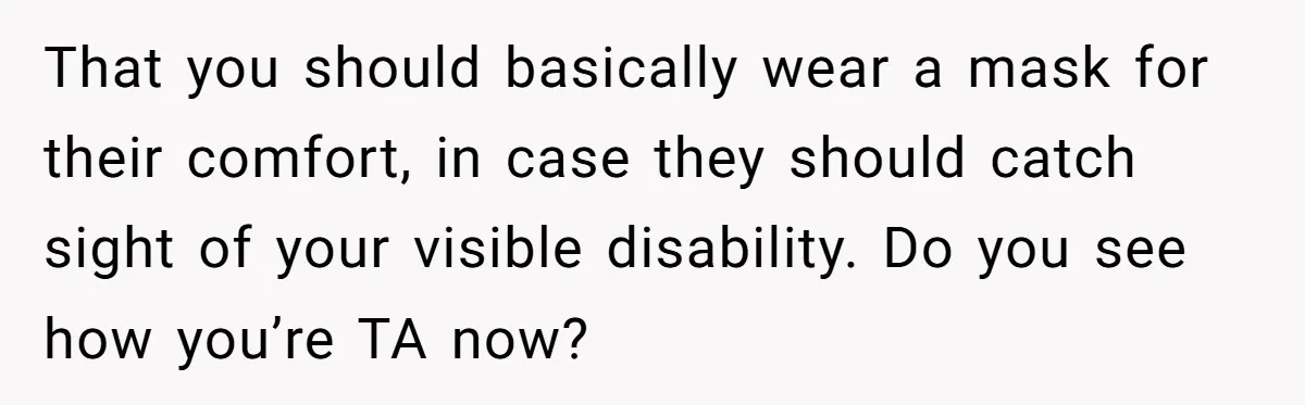 That you should basically wear a mask for their comfort, in case they should catch sight of your visible disability. Do you see how you’re TA now?