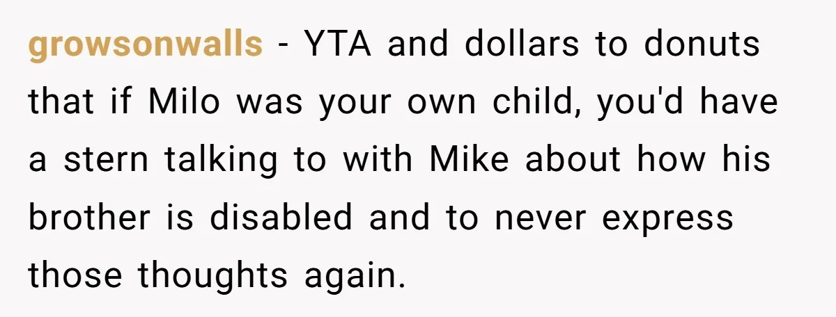 growsonwalls − YTA and dollars to donuts that if Milo was your own child, you'd have a stern talking to with Mike about how his brother is disabled and to...