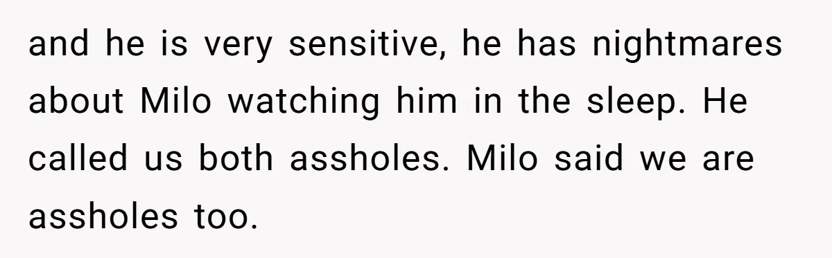 and he is very sensitive, he has nightmares about Milo watching him in the sleep. He called us both assholes. Milo said we are assholes too.