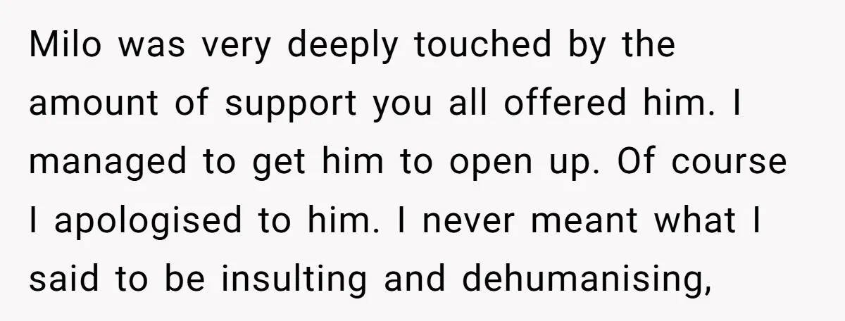 Milo was very deeply touched by the amount of support you all offered him. I managed to get him to open up. Of course I apologised to him. I never...