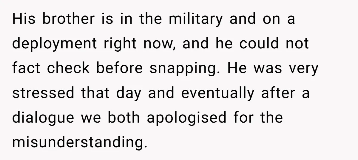 His brother is in the military and on a deployment right now, and he could not fact check before snapping. He was very stressed that day and eventually after a...