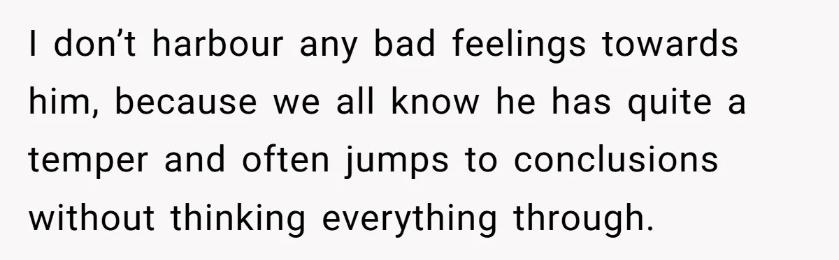 I don’t harbour any bad feelings towards him, because we all know he has quite a temper and often jumps to conclusions without thinking everything through.