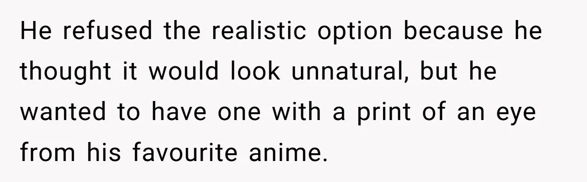 He refused the realistic option because he thought it would look unnatural, but he wanted to have one with a print of an eye from his favourite anime.