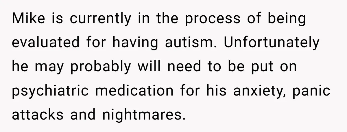 Mike is currently in the process of being evaluated for having autism. Unfortunately he may probably will need to be put on psychiatric medication for his anxiety, panic attacks and...